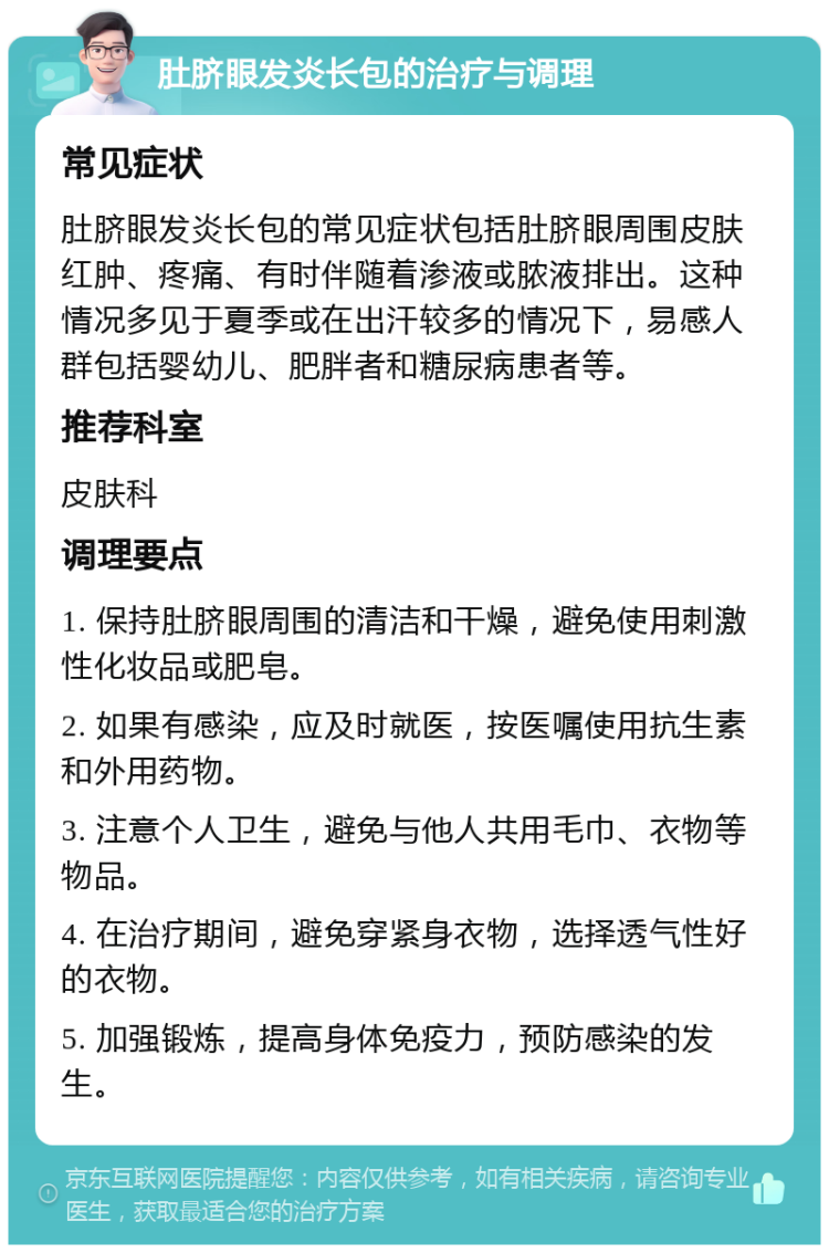 肚脐眼发炎长包的治疗与调理 常见症状 肚脐眼发炎长包的常见症状包括肚脐眼周围皮肤红肿、疼痛、有时伴随着渗液或脓液排出。这种情况多见于夏季或在出汗较多的情况下，易感人群包括婴幼儿、肥胖者和糖尿病患者等。 推荐科室 皮肤科 调理要点 1. 保持肚脐眼周围的清洁和干燥，避免使用刺激性化妆品或肥皂。 2. 如果有感染，应及时就医，按医嘱使用抗生素和外用药物。 3. 注意个人卫生，避免与他人共用毛巾、衣物等物品。 4. 在治疗期间，避免穿紧身衣物，选择透气性好的衣物。 5. 加强锻炼，提高身体免疫力，预防感染的发生。