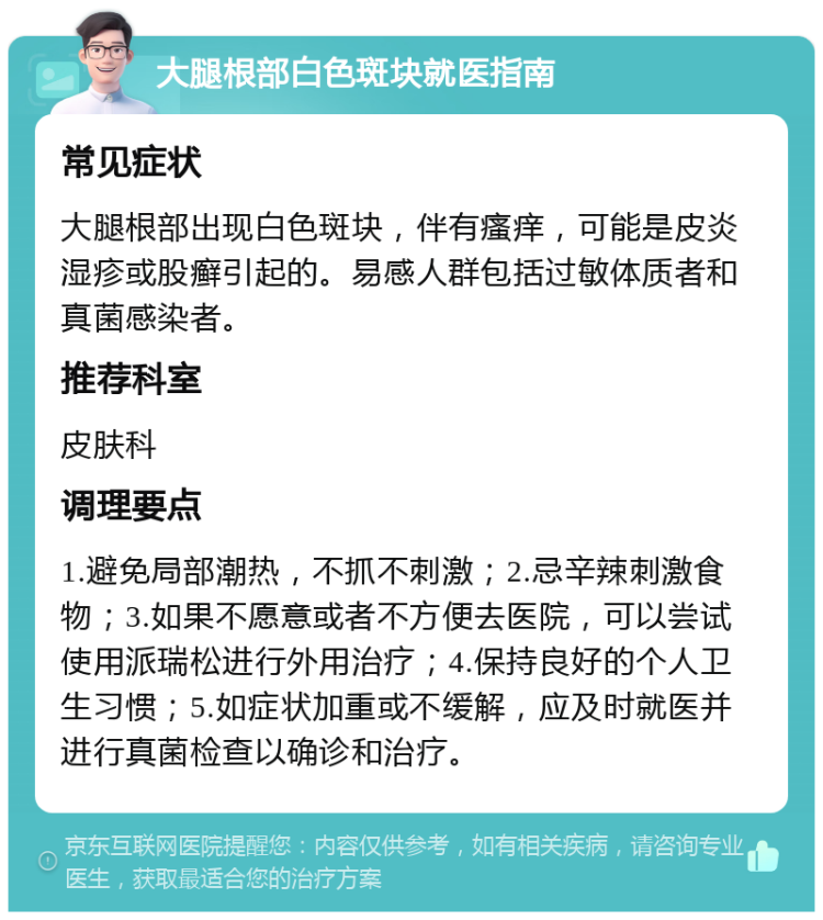 大腿根部白色斑块就医指南 常见症状 大腿根部出现白色斑块，伴有瘙痒，可能是皮炎湿疹或股癣引起的。易感人群包括过敏体质者和真菌感染者。 推荐科室 皮肤科 调理要点 1.避免局部潮热，不抓不刺激；2.忌辛辣刺激食物；3.如果不愿意或者不方便去医院，可以尝试使用派瑞松进行外用治疗；4.保持良好的个人卫生习惯；5.如症状加重或不缓解，应及时就医并进行真菌检查以确诊和治疗。