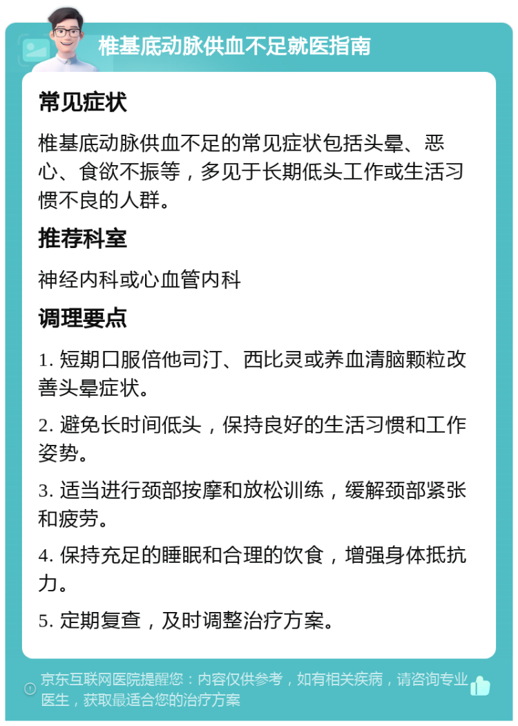 椎基底动脉供血不足就医指南 常见症状 椎基底动脉供血不足的常见症状包括头晕、恶心、食欲不振等，多见于长期低头工作或生活习惯不良的人群。 推荐科室 神经内科或心血管内科 调理要点 1. 短期口服倍他司汀、西比灵或养血清脑颗粒改善头晕症状。 2. 避免长时间低头，保持良好的生活习惯和工作姿势。 3. 适当进行颈部按摩和放松训练，缓解颈部紧张和疲劳。 4. 保持充足的睡眠和合理的饮食，增强身体抵抗力。 5. 定期复查，及时调整治疗方案。