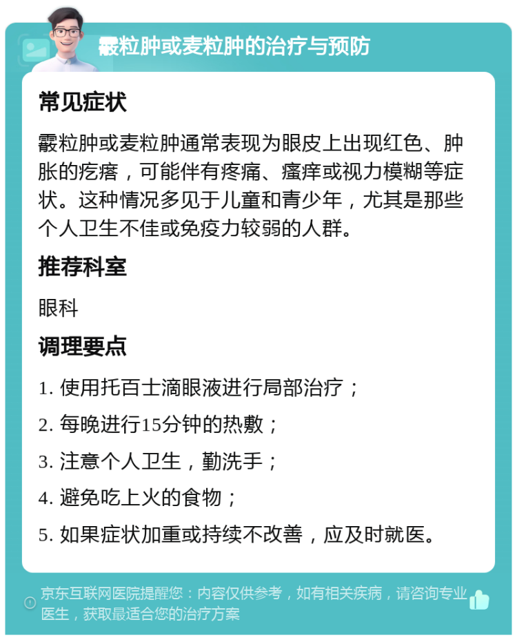 霰粒肿或麦粒肿的治疗与预防 常见症状 霰粒肿或麦粒肿通常表现为眼皮上出现红色、肿胀的疙瘩，可能伴有疼痛、瘙痒或视力模糊等症状。这种情况多见于儿童和青少年，尤其是那些个人卫生不佳或免疫力较弱的人群。 推荐科室 眼科 调理要点 1. 使用托百士滴眼液进行局部治疗； 2. 每晚进行15分钟的热敷； 3. 注意个人卫生，勤洗手； 4. 避免吃上火的食物； 5. 如果症状加重或持续不改善，应及时就医。