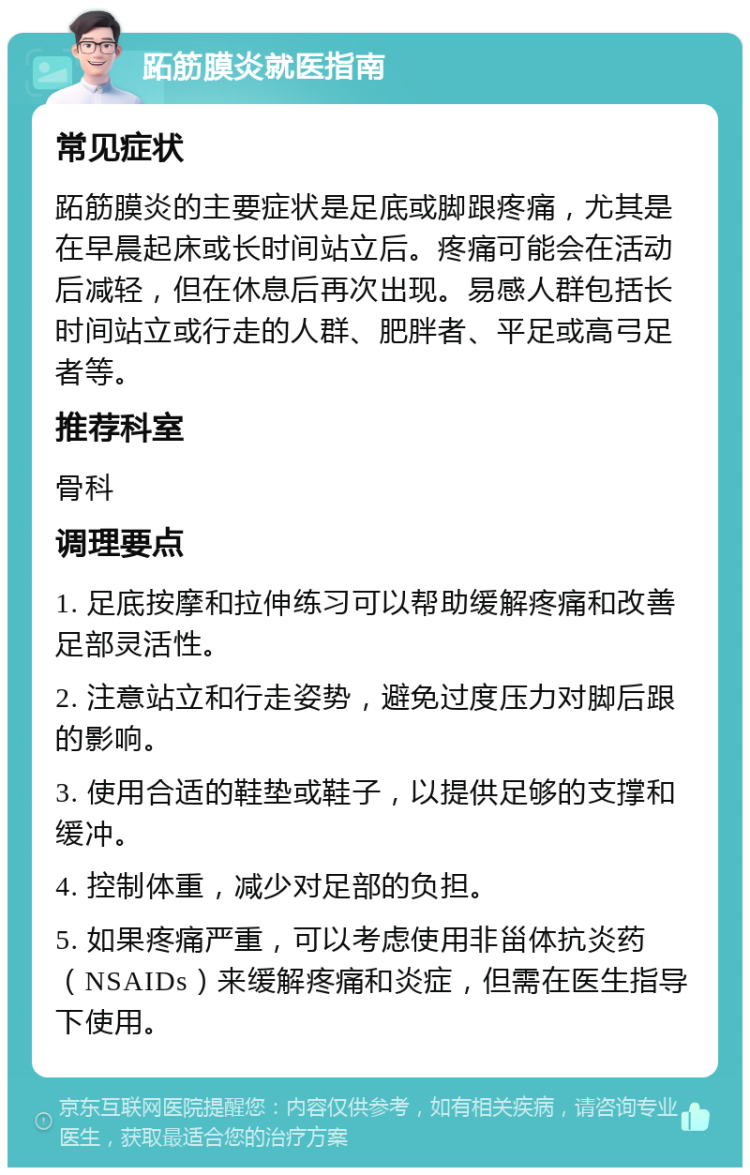 跖筋膜炎就医指南 常见症状 跖筋膜炎的主要症状是足底或脚跟疼痛，尤其是在早晨起床或长时间站立后。疼痛可能会在活动后减轻，但在休息后再次出现。易感人群包括长时间站立或行走的人群、肥胖者、平足或高弓足者等。 推荐科室 骨科 调理要点 1. 足底按摩和拉伸练习可以帮助缓解疼痛和改善足部灵活性。 2. 注意站立和行走姿势，避免过度压力对脚后跟的影响。 3. 使用合适的鞋垫或鞋子，以提供足够的支撑和缓冲。 4. 控制体重，减少对足部的负担。 5. 如果疼痛严重，可以考虑使用非甾体抗炎药（NSAIDs）来缓解疼痛和炎症，但需在医生指导下使用。