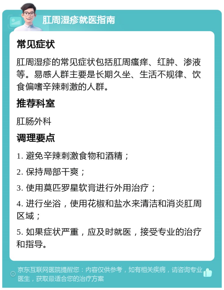 肛周湿疹就医指南 常见症状 肛周湿疹的常见症状包括肛周瘙痒、红肿、渗液等。易感人群主要是长期久坐、生活不规律、饮食偏嗜辛辣刺激的人群。 推荐科室 肛肠外科 调理要点 1. 避免辛辣刺激食物和酒精； 2. 保持局部干爽； 3. 使用莫匹罗星软膏进行外用治疗； 4. 进行坐浴，使用花椒和盐水来清洁和消炎肛周区域； 5. 如果症状严重，应及时就医，接受专业的治疗和指导。