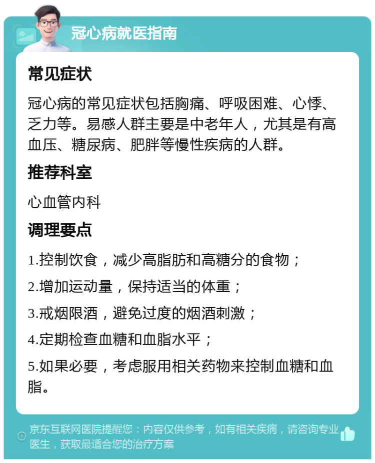 冠心病就医指南 常见症状 冠心病的常见症状包括胸痛、呼吸困难、心悸、乏力等。易感人群主要是中老年人，尤其是有高血压、糖尿病、肥胖等慢性疾病的人群。 推荐科室 心血管内科 调理要点 1.控制饮食，减少高脂肪和高糖分的食物； 2.增加运动量，保持适当的体重； 3.戒烟限酒，避免过度的烟酒刺激； 4.定期检查血糖和血脂水平； 5.如果必要，考虑服用相关药物来控制血糖和血脂。