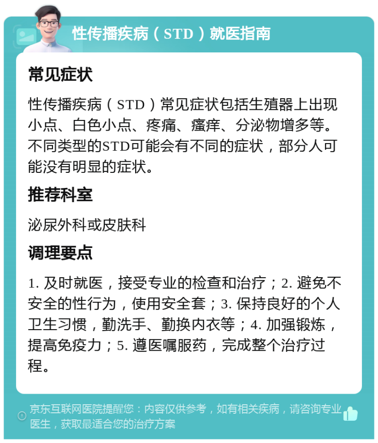 性传播疾病（STD）就医指南 常见症状 性传播疾病（STD）常见症状包括生殖器上出现小点、白色小点、疼痛、瘙痒、分泌物增多等。不同类型的STD可能会有不同的症状，部分人可能没有明显的症状。 推荐科室 泌尿外科或皮肤科 调理要点 1. 及时就医，接受专业的检查和治疗；2. 避免不安全的性行为，使用安全套；3. 保持良好的个人卫生习惯，勤洗手、勤换内衣等；4. 加强锻炼，提高免疫力；5. 遵医嘱服药，完成整个治疗过程。