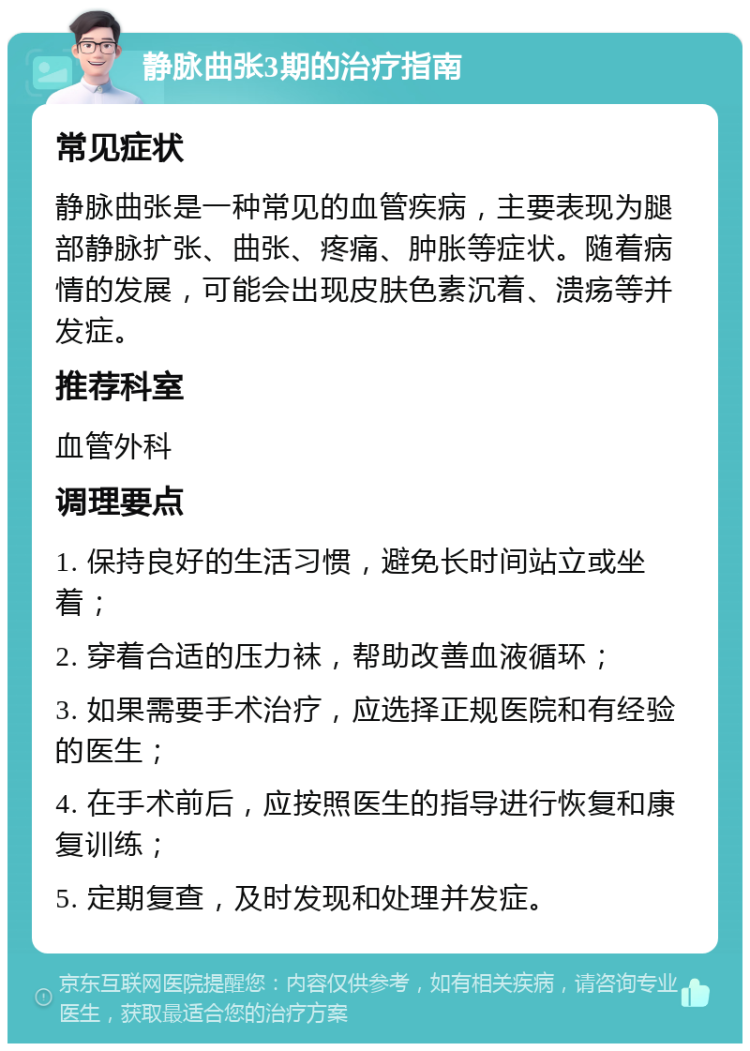 静脉曲张3期的治疗指南 常见症状 静脉曲张是一种常见的血管疾病，主要表现为腿部静脉扩张、曲张、疼痛、肿胀等症状。随着病情的发展，可能会出现皮肤色素沉着、溃疡等并发症。 推荐科室 血管外科 调理要点 1. 保持良好的生活习惯，避免长时间站立或坐着； 2. 穿着合适的压力袜，帮助改善血液循环； 3. 如果需要手术治疗，应选择正规医院和有经验的医生； 4. 在手术前后，应按照医生的指导进行恢复和康复训练； 5. 定期复查，及时发现和处理并发症。