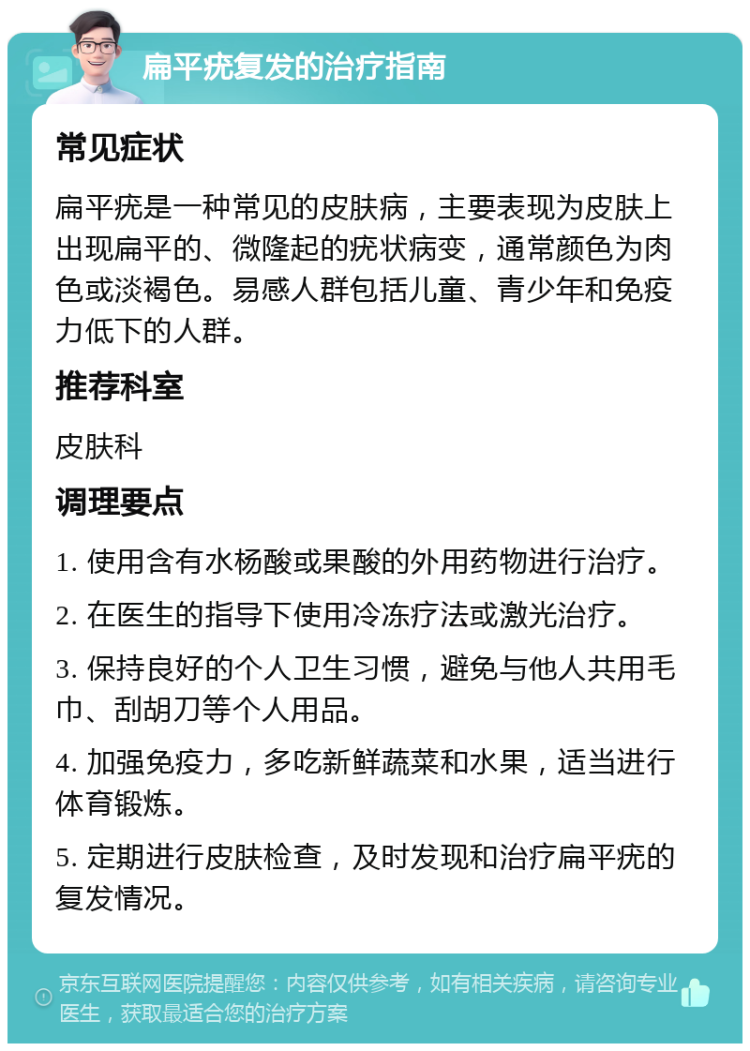 扁平疣复发的治疗指南 常见症状 扁平疣是一种常见的皮肤病，主要表现为皮肤上出现扁平的、微隆起的疣状病变，通常颜色为肉色或淡褐色。易感人群包括儿童、青少年和免疫力低下的人群。 推荐科室 皮肤科 调理要点 1. 使用含有水杨酸或果酸的外用药物进行治疗。 2. 在医生的指导下使用冷冻疗法或激光治疗。 3. 保持良好的个人卫生习惯，避免与他人共用毛巾、刮胡刀等个人用品。 4. 加强免疫力，多吃新鲜蔬菜和水果，适当进行体育锻炼。 5. 定期进行皮肤检查，及时发现和治疗扁平疣的复发情况。