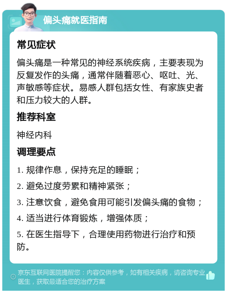 偏头痛就医指南 常见症状 偏头痛是一种常见的神经系统疾病，主要表现为反复发作的头痛，通常伴随着恶心、呕吐、光、声敏感等症状。易感人群包括女性、有家族史者和压力较大的人群。 推荐科室 神经内科 调理要点 1. 规律作息，保持充足的睡眠； 2. 避免过度劳累和精神紧张； 3. 注意饮食，避免食用可能引发偏头痛的食物； 4. 适当进行体育锻炼，增强体质； 5. 在医生指导下，合理使用药物进行治疗和预防。