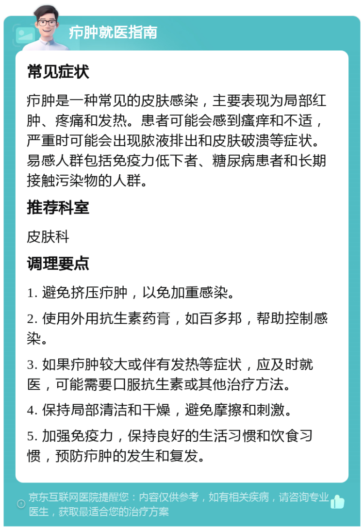 疖肿就医指南 常见症状 疖肿是一种常见的皮肤感染，主要表现为局部红肿、疼痛和发热。患者可能会感到瘙痒和不适，严重时可能会出现脓液排出和皮肤破溃等症状。易感人群包括免疫力低下者、糖尿病患者和长期接触污染物的人群。 推荐科室 皮肤科 调理要点 1. 避免挤压疖肿，以免加重感染。 2. 使用外用抗生素药膏，如百多邦，帮助控制感染。 3. 如果疖肿较大或伴有发热等症状，应及时就医，可能需要口服抗生素或其他治疗方法。 4. 保持局部清洁和干燥，避免摩擦和刺激。 5. 加强免疫力，保持良好的生活习惯和饮食习惯，预防疖肿的发生和复发。