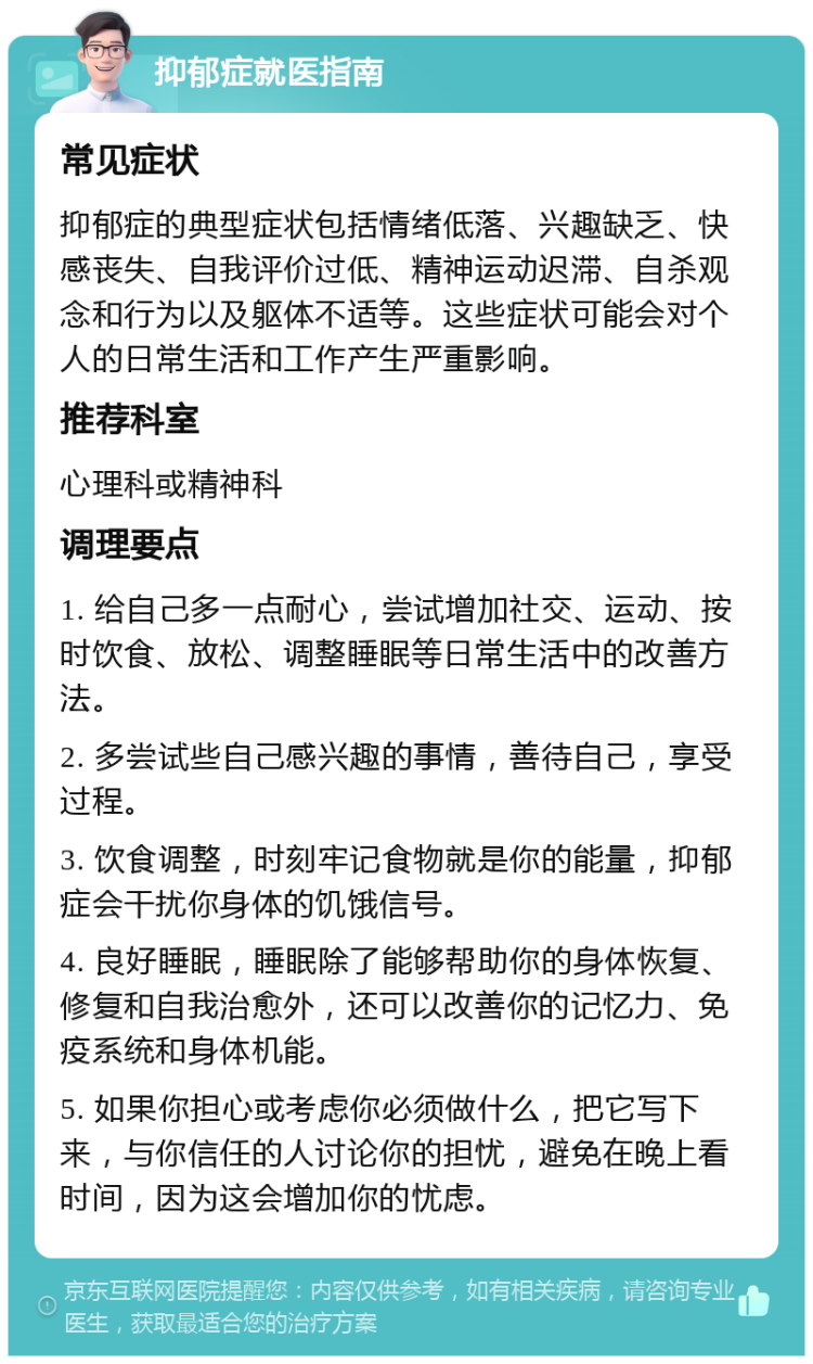 抑郁症就医指南 常见症状 抑郁症的典型症状包括情绪低落、兴趣缺乏、快感丧失、自我评价过低、精神运动迟滞、自杀观念和行为以及躯体不适等。这些症状可能会对个人的日常生活和工作产生严重影响。 推荐科室 心理科或精神科 调理要点 1. 给自己多一点耐心，尝试增加社交、运动、按时饮食、放松、调整睡眠等日常生活中的改善方法。 2. 多尝试些自己感兴趣的事情，善待自己，享受过程。 3. 饮食调整，时刻牢记食物就是你的能量，抑郁症会干扰你身体的饥饿信号。 4. 良好睡眠，睡眠除了能够帮助你的身体恢复、修复和自我治愈外，还可以改善你的记忆力、免疫系统和身体机能。 5. 如果你担心或考虑你必须做什么，把它写下来，与你信任的人讨论你的担忧，避免在晚上看时间，因为这会增加你的忧虑。