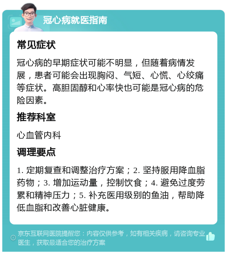 冠心病就医指南 常见症状 冠心病的早期症状可能不明显，但随着病情发展，患者可能会出现胸闷、气短、心慌、心绞痛等症状。高胆固醇和心率快也可能是冠心病的危险因素。 推荐科室 心血管内科 调理要点 1. 定期复查和调整治疗方案；2. 坚持服用降血脂药物；3. 增加运动量，控制饮食；4. 避免过度劳累和精神压力；5. 补充医用级别的鱼油，帮助降低血脂和改善心脏健康。