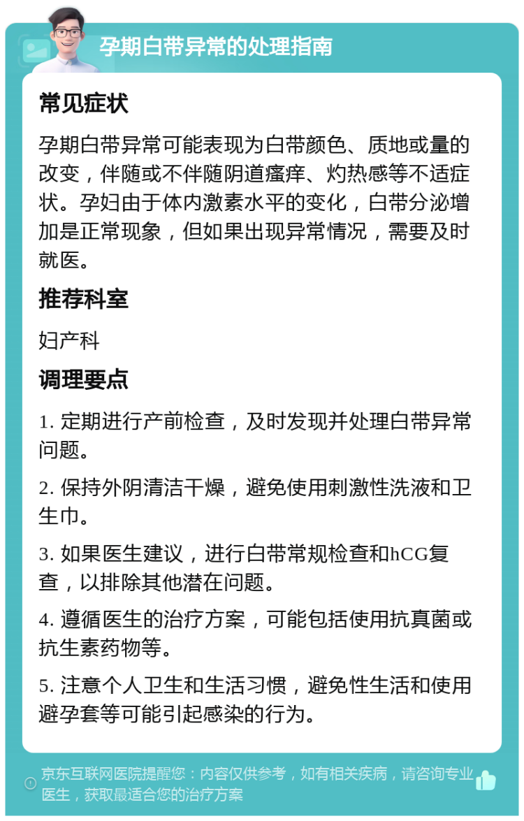 孕期白带异常的处理指南 常见症状 孕期白带异常可能表现为白带颜色、质地或量的改变，伴随或不伴随阴道瘙痒、灼热感等不适症状。孕妇由于体内激素水平的变化，白带分泌增加是正常现象，但如果出现异常情况，需要及时就医。 推荐科室 妇产科 调理要点 1. 定期进行产前检查，及时发现并处理白带异常问题。 2. 保持外阴清洁干燥，避免使用刺激性洗液和卫生巾。 3. 如果医生建议，进行白带常规检查和hCG复查，以排除其他潜在问题。 4. 遵循医生的治疗方案，可能包括使用抗真菌或抗生素药物等。 5. 注意个人卫生和生活习惯，避免性生活和使用避孕套等可能引起感染的行为。