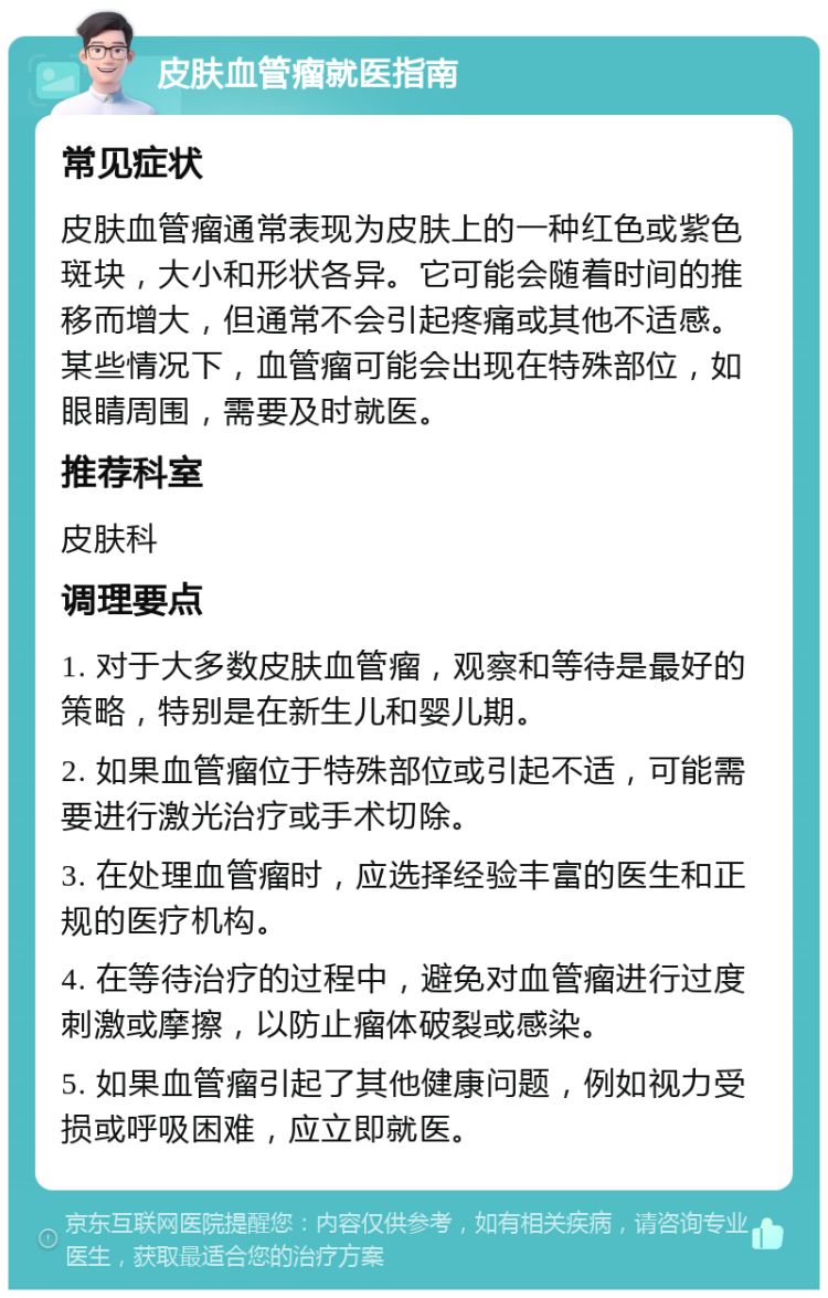 皮肤血管瘤就医指南 常见症状 皮肤血管瘤通常表现为皮肤上的一种红色或紫色斑块，大小和形状各异。它可能会随着时间的推移而增大，但通常不会引起疼痛或其他不适感。某些情况下，血管瘤可能会出现在特殊部位，如眼睛周围，需要及时就医。 推荐科室 皮肤科 调理要点 1. 对于大多数皮肤血管瘤，观察和等待是最好的策略，特别是在新生儿和婴儿期。 2. 如果血管瘤位于特殊部位或引起不适，可能需要进行激光治疗或手术切除。 3. 在处理血管瘤时，应选择经验丰富的医生和正规的医疗机构。 4. 在等待治疗的过程中，避免对血管瘤进行过度刺激或摩擦，以防止瘤体破裂或感染。 5. 如果血管瘤引起了其他健康问题，例如视力受损或呼吸困难，应立即就医。