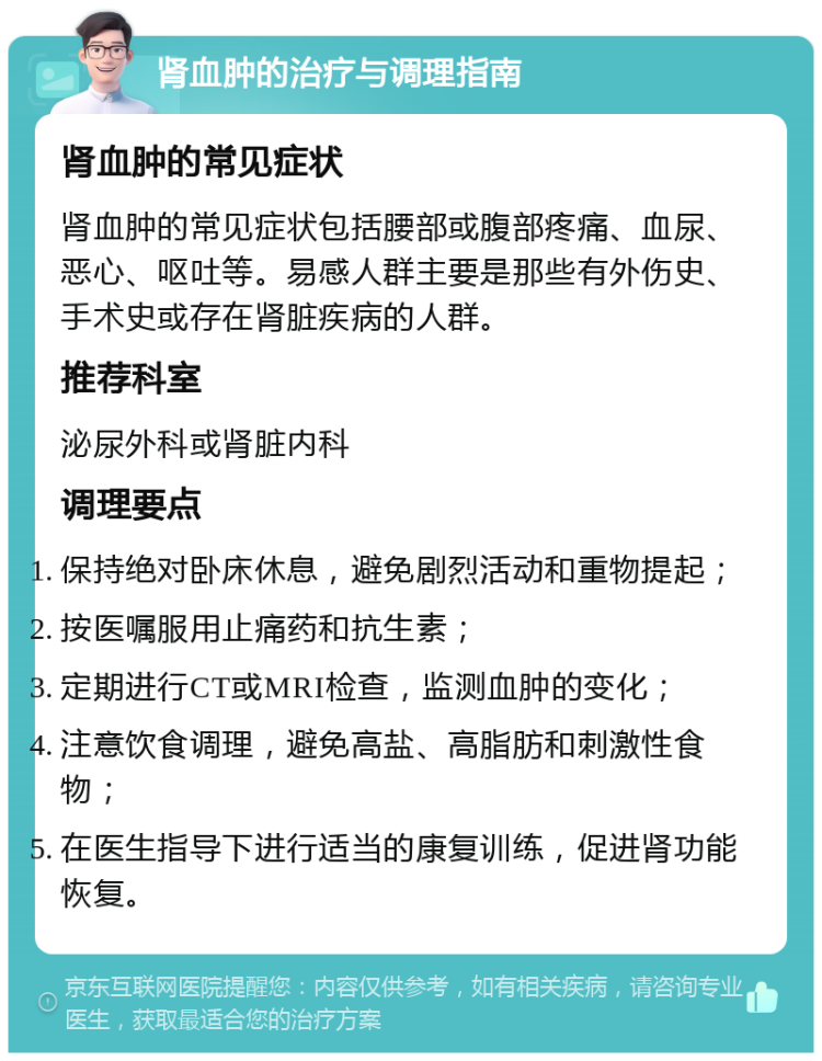 肾血肿的治疗与调理指南 肾血肿的常见症状 肾血肿的常见症状包括腰部或腹部疼痛、血尿、恶心、呕吐等。易感人群主要是那些有外伤史、手术史或存在肾脏疾病的人群。 推荐科室 泌尿外科或肾脏内科 调理要点 保持绝对卧床休息，避免剧烈活动和重物提起； 按医嘱服用止痛药和抗生素； 定期进行CT或MRI检查，监测血肿的变化； 注意饮食调理，避免高盐、高脂肪和刺激性食物； 在医生指导下进行适当的康复训练，促进肾功能恢复。