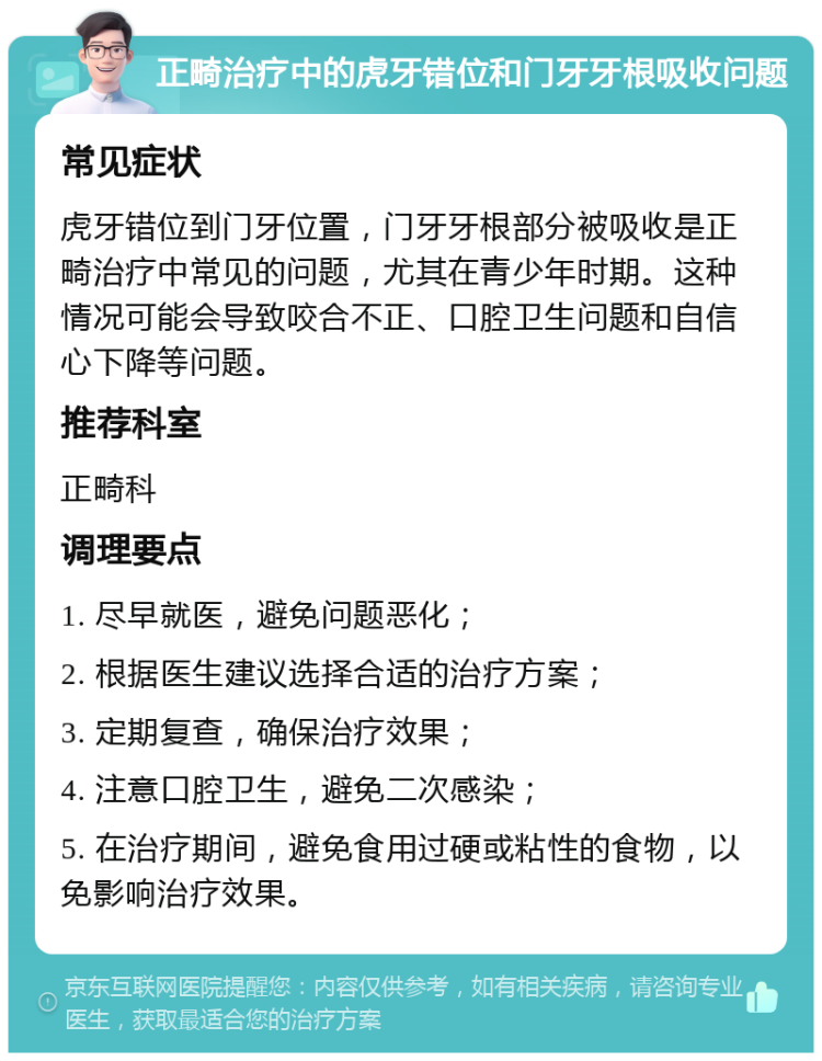 正畸治疗中的虎牙错位和门牙牙根吸收问题 常见症状 虎牙错位到门牙位置，门牙牙根部分被吸收是正畸治疗中常见的问题，尤其在青少年时期。这种情况可能会导致咬合不正、口腔卫生问题和自信心下降等问题。 推荐科室 正畸科 调理要点 1. 尽早就医，避免问题恶化； 2. 根据医生建议选择合适的治疗方案； 3. 定期复查，确保治疗效果； 4. 注意口腔卫生，避免二次感染； 5. 在治疗期间，避免食用过硬或粘性的食物，以免影响治疗效果。