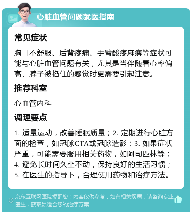 心脏血管问题就医指南 常见症状 胸口不舒服、后背疼痛、手臂酸疼麻痹等症状可能与心脏血管问题有关，尤其是当伴随着心率偏高、脖子被掐住的感觉时更需要引起注意。 推荐科室 心血管内科 调理要点 1. 适量运动，改善睡眠质量；2. 定期进行心脏方面的检查，如冠脉CTA或冠脉造影；3. 如果症状严重，可能需要服用相关药物，如阿司匹林等；4. 避免长时间久坐不动，保持良好的生活习惯；5. 在医生的指导下，合理使用药物和治疗方法。