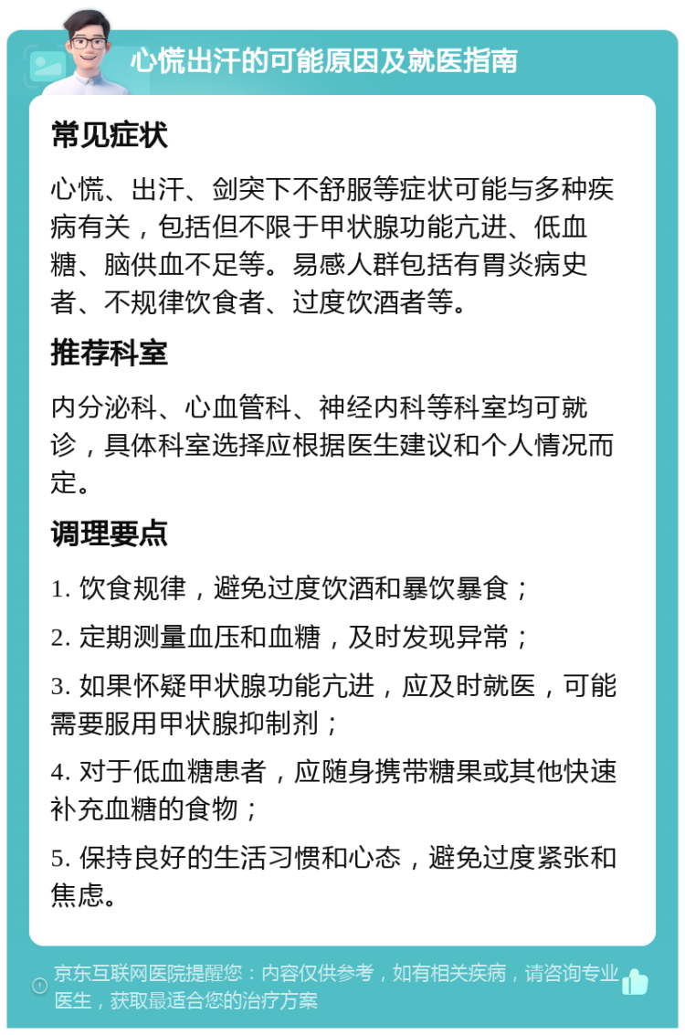 心慌出汗的可能原因及就医指南 常见症状 心慌、出汗、剑突下不舒服等症状可能与多种疾病有关，包括但不限于甲状腺功能亢进、低血糖、脑供血不足等。易感人群包括有胃炎病史者、不规律饮食者、过度饮酒者等。 推荐科室 内分泌科、心血管科、神经内科等科室均可就诊，具体科室选择应根据医生建议和个人情况而定。 调理要点 1. 饮食规律，避免过度饮酒和暴饮暴食； 2. 定期测量血压和血糖，及时发现异常； 3. 如果怀疑甲状腺功能亢进，应及时就医，可能需要服用甲状腺抑制剂； 4. 对于低血糖患者，应随身携带糖果或其他快速补充血糖的食物； 5. 保持良好的生活习惯和心态，避免过度紧张和焦虑。