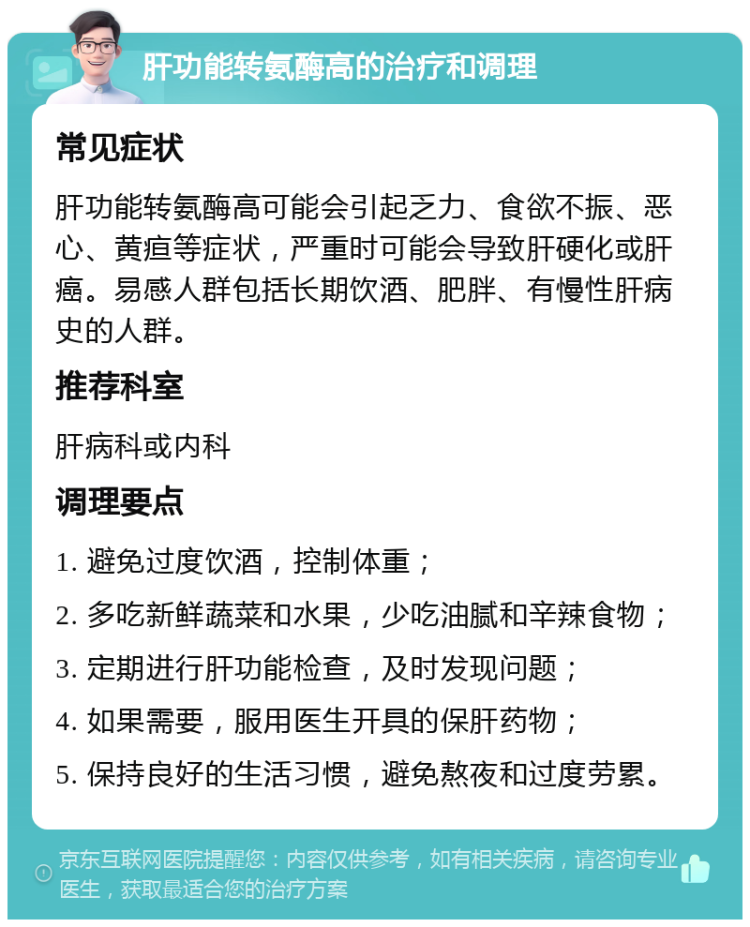 肝功能转氨酶高的治疗和调理 常见症状 肝功能转氨酶高可能会引起乏力、食欲不振、恶心、黄疸等症状，严重时可能会导致肝硬化或肝癌。易感人群包括长期饮酒、肥胖、有慢性肝病史的人群。 推荐科室 肝病科或内科 调理要点 1. 避免过度饮酒，控制体重； 2. 多吃新鲜蔬菜和水果，少吃油腻和辛辣食物； 3. 定期进行肝功能检查，及时发现问题； 4. 如果需要，服用医生开具的保肝药物； 5. 保持良好的生活习惯，避免熬夜和过度劳累。