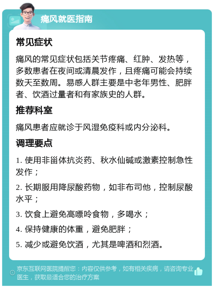 痛风就医指南 常见症状 痛风的常见症状包括关节疼痛、红肿、发热等，多数患者在夜间或清晨发作，且疼痛可能会持续数天至数周。易感人群主要是中老年男性、肥胖者、饮酒过量者和有家族史的人群。 推荐科室 痛风患者应就诊于风湿免疫科或内分泌科。 调理要点 1. 使用非甾体抗炎药、秋水仙碱或激素控制急性发作； 2. 长期服用降尿酸药物，如非布司他，控制尿酸水平； 3. 饮食上避免高嘌呤食物，多喝水； 4. 保持健康的体重，避免肥胖； 5. 减少或避免饮酒，尤其是啤酒和烈酒。