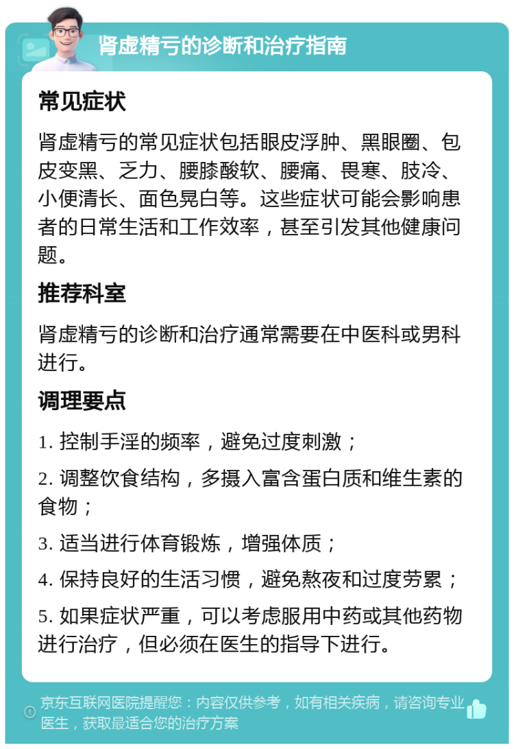 肾虚精亏的诊断和治疗指南 常见症状 肾虚精亏的常见症状包括眼皮浮肿、黑眼圈、包皮变黑、乏力、腰膝酸软、腰痛、畏寒、肢冷、小便清长、面色晃白等。这些症状可能会影响患者的日常生活和工作效率，甚至引发其他健康问题。 推荐科室 肾虚精亏的诊断和治疗通常需要在中医科或男科进行。 调理要点 1. 控制手淫的频率，避免过度刺激； 2. 调整饮食结构，多摄入富含蛋白质和维生素的食物； 3. 适当进行体育锻炼，增强体质； 4. 保持良好的生活习惯，避免熬夜和过度劳累； 5. 如果症状严重，可以考虑服用中药或其他药物进行治疗，但必须在医生的指导下进行。