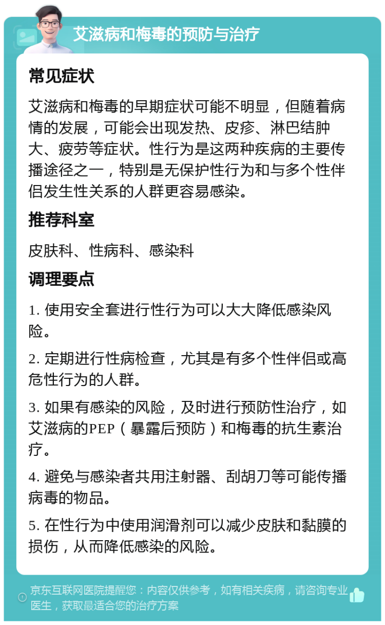 艾滋病和梅毒的预防与治疗 常见症状 艾滋病和梅毒的早期症状可能不明显，但随着病情的发展，可能会出现发热、皮疹、淋巴结肿大、疲劳等症状。性行为是这两种疾病的主要传播途径之一，特别是无保护性行为和与多个性伴侣发生性关系的人群更容易感染。 推荐科室 皮肤科、性病科、感染科 调理要点 1. 使用安全套进行性行为可以大大降低感染风险。 2. 定期进行性病检查，尤其是有多个性伴侣或高危性行为的人群。 3. 如果有感染的风险，及时进行预防性治疗，如艾滋病的PEP（暴露后预防）和梅毒的抗生素治疗。 4. 避免与感染者共用注射器、刮胡刀等可能传播病毒的物品。 5. 在性行为中使用润滑剂可以减少皮肤和黏膜的损伤，从而降低感染的风险。