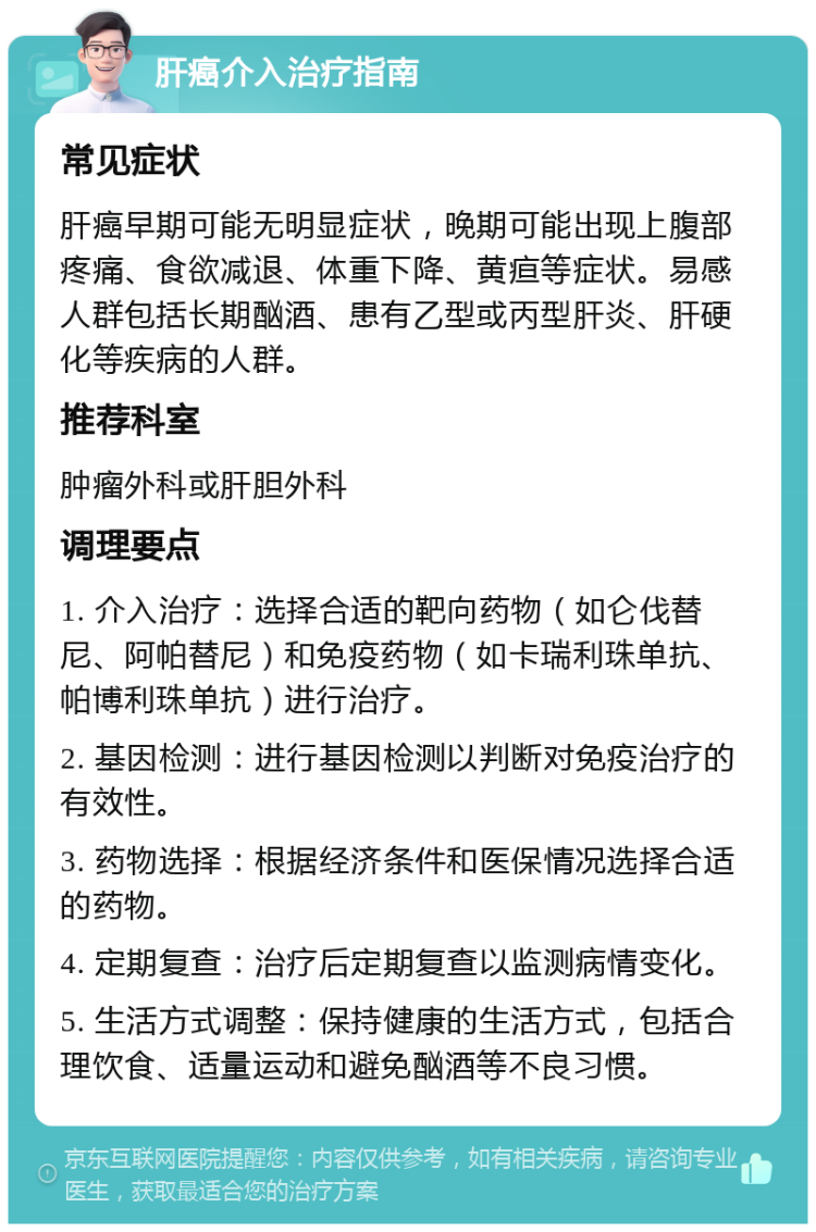 肝癌介入治疗指南 常见症状 肝癌早期可能无明显症状，晚期可能出现上腹部疼痛、食欲减退、体重下降、黄疸等症状。易感人群包括长期酗酒、患有乙型或丙型肝炎、肝硬化等疾病的人群。 推荐科室 肿瘤外科或肝胆外科 调理要点 1. 介入治疗：选择合适的靶向药物（如仑伐替尼、阿帕替尼）和免疫药物（如卡瑞利珠单抗、帕博利珠单抗）进行治疗。 2. 基因检测：进行基因检测以判断对免疫治疗的有效性。 3. 药物选择：根据经济条件和医保情况选择合适的药物。 4. 定期复查：治疗后定期复查以监测病情变化。 5. 生活方式调整：保持健康的生活方式，包括合理饮食、适量运动和避免酗酒等不良习惯。