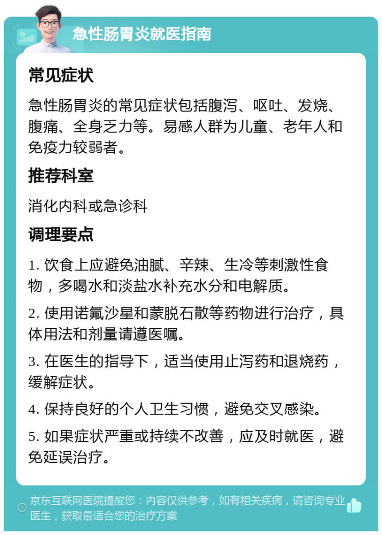 急性肠胃炎就医指南 常见症状 急性肠胃炎的常见症状包括腹泻、呕吐、发烧、腹痛、全身乏力等。易感人群为儿童、老年人和免疫力较弱者。 推荐科室 消化内科或急诊科 调理要点 1. 饮食上应避免油腻、辛辣、生冷等刺激性食物，多喝水和淡盐水补充水分和电解质。 2. 使用诺氟沙星和蒙脱石散等药物进行治疗，具体用法和剂量请遵医嘱。 3. 在医生的指导下，适当使用止泻药和退烧药，缓解症状。 4. 保持良好的个人卫生习惯，避免交叉感染。 5. 如果症状严重或持续不改善，应及时就医，避免延误治疗。