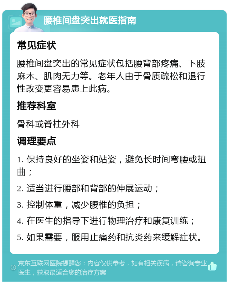 腰椎间盘突出就医指南 常见症状 腰椎间盘突出的常见症状包括腰背部疼痛、下肢麻木、肌肉无力等。老年人由于骨质疏松和退行性改变更容易患上此病。 推荐科室 骨科或脊柱外科 调理要点 1. 保持良好的坐姿和站姿，避免长时间弯腰或扭曲； 2. 适当进行腰部和背部的伸展运动； 3. 控制体重，减少腰椎的负担； 4. 在医生的指导下进行物理治疗和康复训练； 5. 如果需要，服用止痛药和抗炎药来缓解症状。