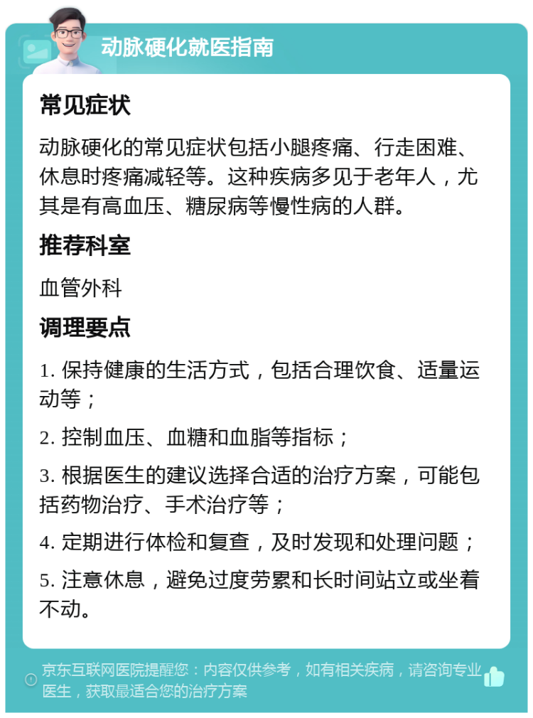 动脉硬化就医指南 常见症状 动脉硬化的常见症状包括小腿疼痛、行走困难、休息时疼痛减轻等。这种疾病多见于老年人，尤其是有高血压、糖尿病等慢性病的人群。 推荐科室 血管外科 调理要点 1. 保持健康的生活方式，包括合理饮食、适量运动等； 2. 控制血压、血糖和血脂等指标； 3. 根据医生的建议选择合适的治疗方案，可能包括药物治疗、手术治疗等； 4. 定期进行体检和复查，及时发现和处理问题； 5. 注意休息，避免过度劳累和长时间站立或坐着不动。