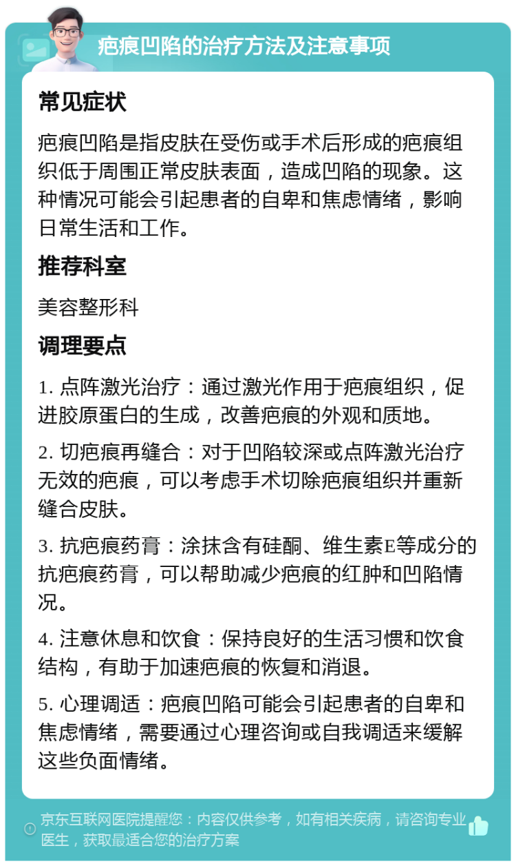 疤痕凹陷的治疗方法及注意事项 常见症状 疤痕凹陷是指皮肤在受伤或手术后形成的疤痕组织低于周围正常皮肤表面，造成凹陷的现象。这种情况可能会引起患者的自卑和焦虑情绪，影响日常生活和工作。 推荐科室 美容整形科 调理要点 1. 点阵激光治疗：通过激光作用于疤痕组织，促进胶原蛋白的生成，改善疤痕的外观和质地。 2. 切疤痕再缝合：对于凹陷较深或点阵激光治疗无效的疤痕，可以考虑手术切除疤痕组织并重新缝合皮肤。 3. 抗疤痕药膏：涂抹含有硅酮、维生素E等成分的抗疤痕药膏，可以帮助减少疤痕的红肿和凹陷情况。 4. 注意休息和饮食：保持良好的生活习惯和饮食结构，有助于加速疤痕的恢复和消退。 5. 心理调适：疤痕凹陷可能会引起患者的自卑和焦虑情绪，需要通过心理咨询或自我调适来缓解这些负面情绪。