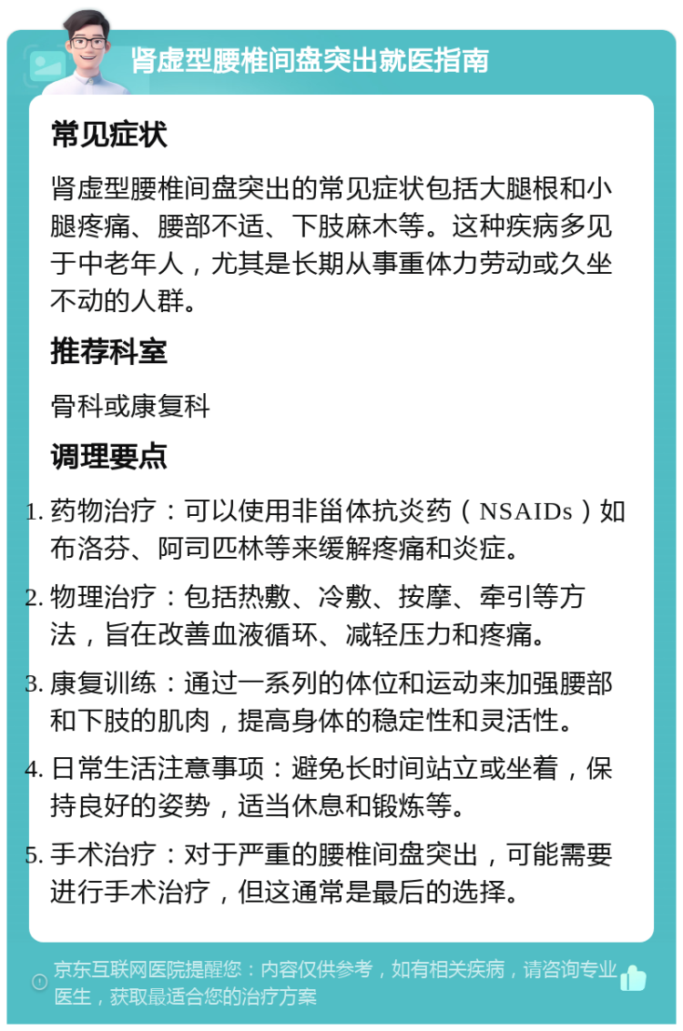 肾虚型腰椎间盘突出就医指南 常见症状 肾虚型腰椎间盘突出的常见症状包括大腿根和小腿疼痛、腰部不适、下肢麻木等。这种疾病多见于中老年人，尤其是长期从事重体力劳动或久坐不动的人群。 推荐科室 骨科或康复科 调理要点 药物治疗：可以使用非甾体抗炎药（NSAIDs）如布洛芬、阿司匹林等来缓解疼痛和炎症。 物理治疗：包括热敷、冷敷、按摩、牵引等方法，旨在改善血液循环、减轻压力和疼痛。 康复训练：通过一系列的体位和运动来加强腰部和下肢的肌肉，提高身体的稳定性和灵活性。 日常生活注意事项：避免长时间站立或坐着，保持良好的姿势，适当休息和锻炼等。 手术治疗：对于严重的腰椎间盘突出，可能需要进行手术治疗，但这通常是最后的选择。