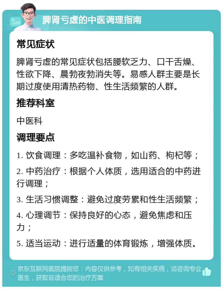 脾肾亏虚的中医调理指南 常见症状 脾肾亏虚的常见症状包括腰软乏力、口干舌燥、性欲下降、晨勃夜勃消失等。易感人群主要是长期过度使用清热药物、性生活频繁的人群。 推荐科室 中医科 调理要点 1. 饮食调理：多吃温补食物，如山药、枸杞等； 2. 中药治疗：根据个人体质，选用适合的中药进行调理； 3. 生活习惯调整：避免过度劳累和性生活频繁； 4. 心理调节：保持良好的心态，避免焦虑和压力； 5. 适当运动：进行适量的体育锻炼，增强体质。