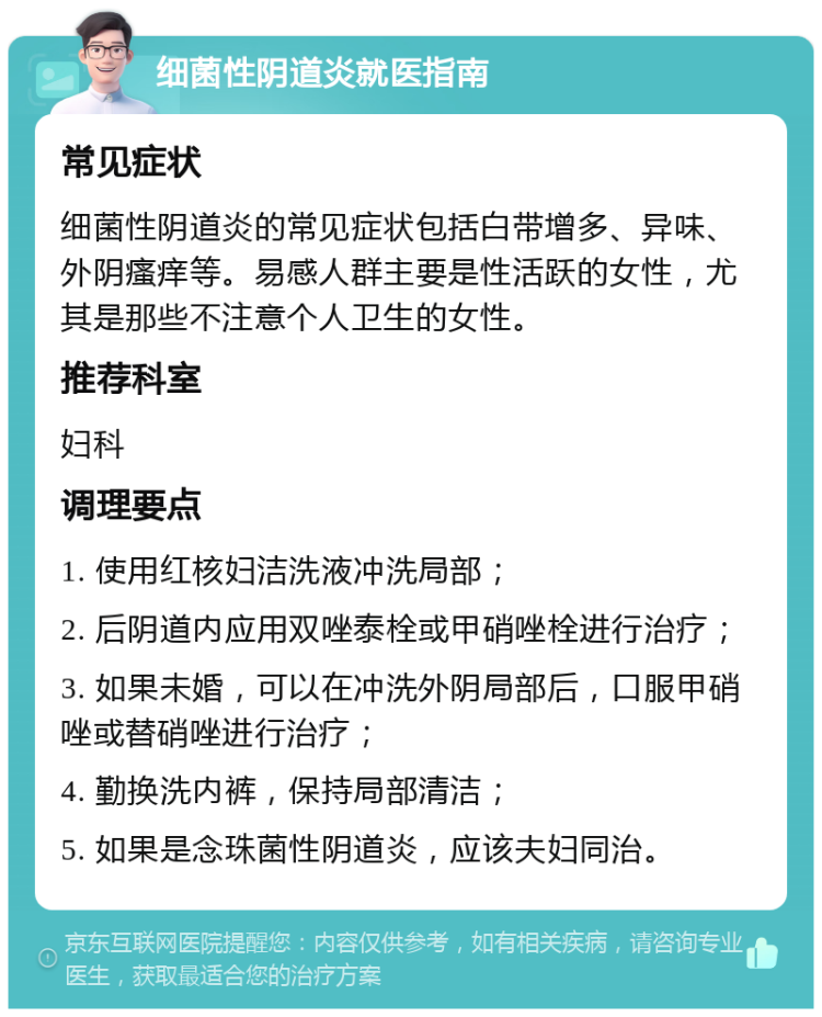 细菌性阴道炎就医指南 常见症状 细菌性阴道炎的常见症状包括白带增多、异味、外阴瘙痒等。易感人群主要是性活跃的女性，尤其是那些不注意个人卫生的女性。 推荐科室 妇科 调理要点 1. 使用红核妇洁洗液冲洗局部； 2. 后阴道内应用双唑泰栓或甲硝唑栓进行治疗； 3. 如果未婚，可以在冲洗外阴局部后，口服甲硝唑或替硝唑进行治疗； 4. 勤换洗内裤，保持局部清洁； 5. 如果是念珠菌性阴道炎，应该夫妇同治。