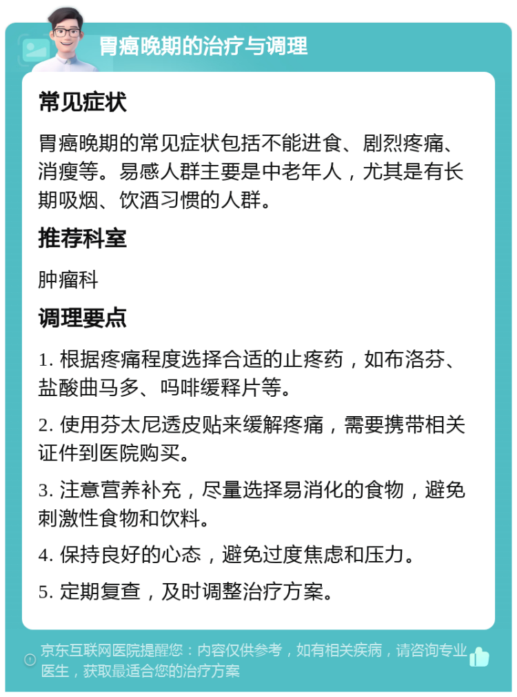 胃癌晚期的治疗与调理 常见症状 胃癌晚期的常见症状包括不能进食、剧烈疼痛、消瘦等。易感人群主要是中老年人，尤其是有长期吸烟、饮酒习惯的人群。 推荐科室 肿瘤科 调理要点 1. 根据疼痛程度选择合适的止疼药，如布洛芬、盐酸曲马多、吗啡缓释片等。 2. 使用芬太尼透皮贴来缓解疼痛，需要携带相关证件到医院购买。 3. 注意营养补充，尽量选择易消化的食物，避免刺激性食物和饮料。 4. 保持良好的心态，避免过度焦虑和压力。 5. 定期复查，及时调整治疗方案。