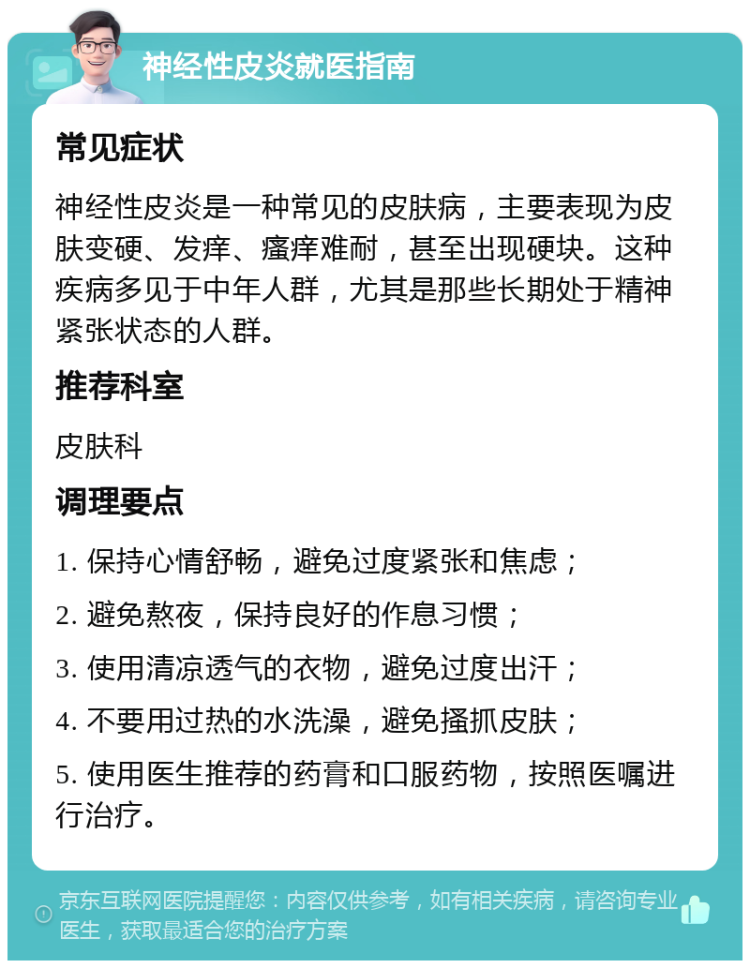 神经性皮炎就医指南 常见症状 神经性皮炎是一种常见的皮肤病，主要表现为皮肤变硬、发痒、瘙痒难耐，甚至出现硬块。这种疾病多见于中年人群，尤其是那些长期处于精神紧张状态的人群。 推荐科室 皮肤科 调理要点 1. 保持心情舒畅，避免过度紧张和焦虑； 2. 避免熬夜，保持良好的作息习惯； 3. 使用清凉透气的衣物，避免过度出汗； 4. 不要用过热的水洗澡，避免搔抓皮肤； 5. 使用医生推荐的药膏和口服药物，按照医嘱进行治疗。