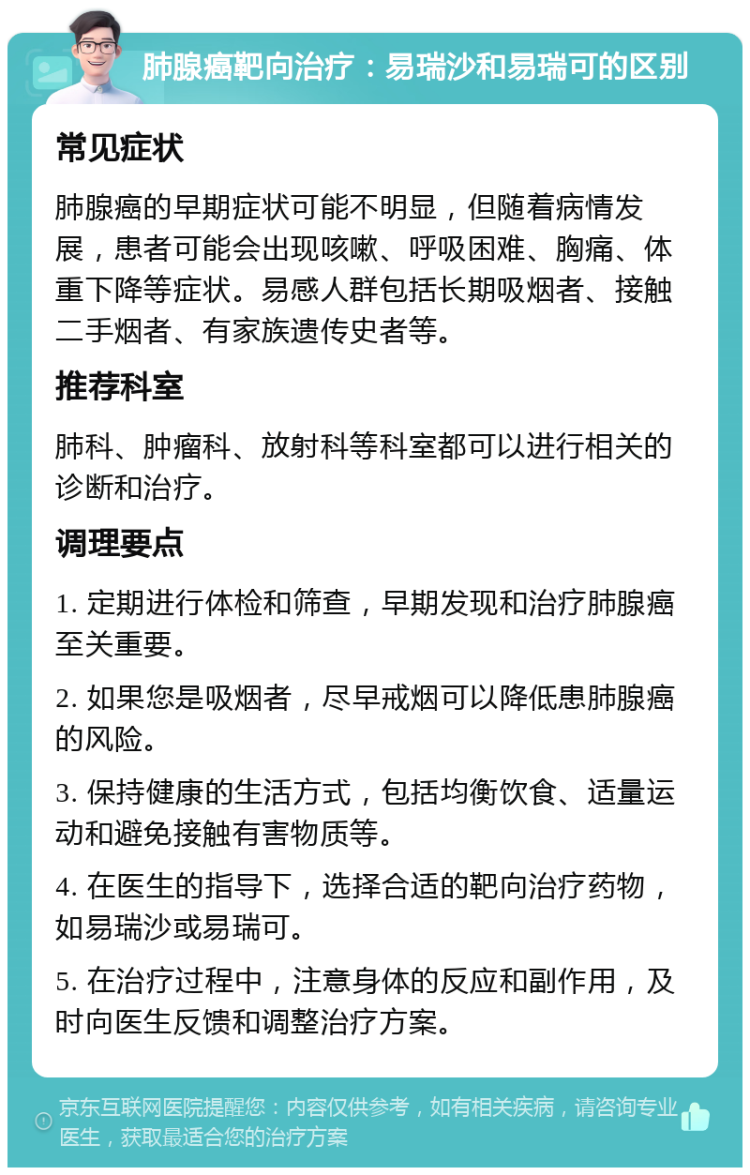 肺腺癌靶向治疗：易瑞沙和易瑞可的区别 常见症状 肺腺癌的早期症状可能不明显，但随着病情发展，患者可能会出现咳嗽、呼吸困难、胸痛、体重下降等症状。易感人群包括长期吸烟者、接触二手烟者、有家族遗传史者等。 推荐科室 肺科、肿瘤科、放射科等科室都可以进行相关的诊断和治疗。 调理要点 1. 定期进行体检和筛查，早期发现和治疗肺腺癌至关重要。 2. 如果您是吸烟者，尽早戒烟可以降低患肺腺癌的风险。 3. 保持健康的生活方式，包括均衡饮食、适量运动和避免接触有害物质等。 4. 在医生的指导下，选择合适的靶向治疗药物，如易瑞沙或易瑞可。 5. 在治疗过程中，注意身体的反应和副作用，及时向医生反馈和调整治疗方案。