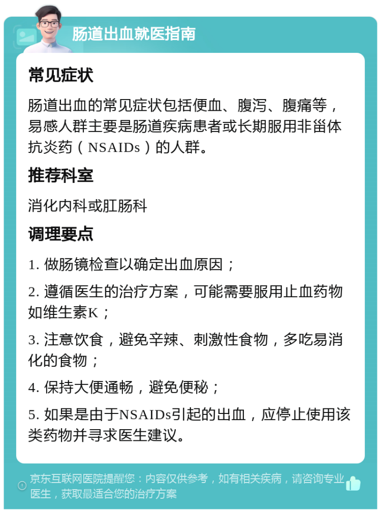 肠道出血就医指南 常见症状 肠道出血的常见症状包括便血、腹泻、腹痛等，易感人群主要是肠道疾病患者或长期服用非甾体抗炎药（NSAIDs）的人群。 推荐科室 消化内科或肛肠科 调理要点 1. 做肠镜检查以确定出血原因； 2. 遵循医生的治疗方案，可能需要服用止血药物如维生素K； 3. 注意饮食，避免辛辣、刺激性食物，多吃易消化的食物； 4. 保持大便通畅，避免便秘； 5. 如果是由于NSAIDs引起的出血，应停止使用该类药物并寻求医生建议。