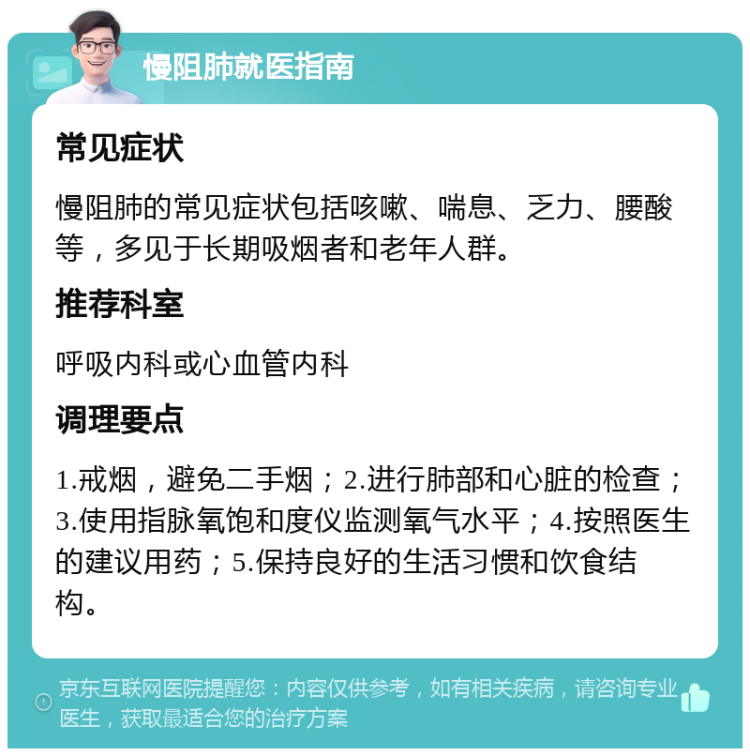 慢阻肺就医指南 常见症状 慢阻肺的常见症状包括咳嗽、喘息、乏力、腰酸等，多见于长期吸烟者和老年人群。 推荐科室 呼吸内科或心血管内科 调理要点 1.戒烟，避免二手烟；2.进行肺部和心脏的检查；3.使用指脉氧饱和度仪监测氧气水平；4.按照医生的建议用药；5.保持良好的生活习惯和饮食结构。