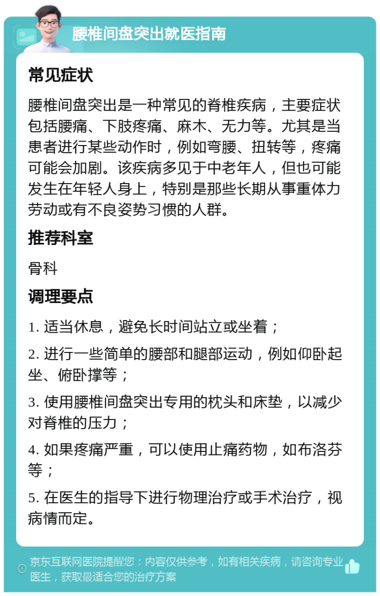 腰椎间盘突出就医指南 常见症状 腰椎间盘突出是一种常见的脊椎疾病，主要症状包括腰痛、下肢疼痛、麻木、无力等。尤其是当患者进行某些动作时，例如弯腰、扭转等，疼痛可能会加剧。该疾病多见于中老年人，但也可能发生在年轻人身上，特别是那些长期从事重体力劳动或有不良姿势习惯的人群。 推荐科室 骨科 调理要点 1. 适当休息，避免长时间站立或坐着； 2. 进行一些简单的腰部和腿部运动，例如仰卧起坐、俯卧撑等； 3. 使用腰椎间盘突出专用的枕头和床垫，以减少对脊椎的压力； 4. 如果疼痛严重，可以使用止痛药物，如布洛芬等； 5. 在医生的指导下进行物理治疗或手术治疗，视病情而定。