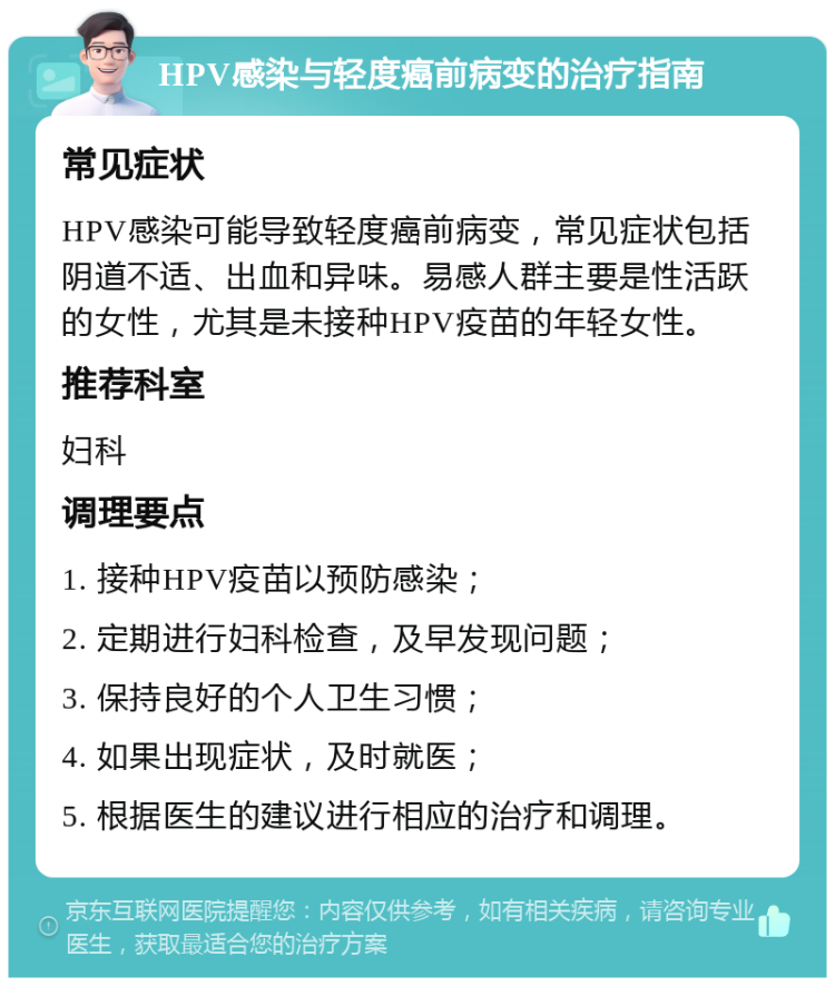 HPV感染与轻度癌前病变的治疗指南 常见症状 HPV感染可能导致轻度癌前病变，常见症状包括阴道不适、出血和异味。易感人群主要是性活跃的女性，尤其是未接种HPV疫苗的年轻女性。 推荐科室 妇科 调理要点 1. 接种HPV疫苗以预防感染； 2. 定期进行妇科检查，及早发现问题； 3. 保持良好的个人卫生习惯； 4. 如果出现症状，及时就医； 5. 根据医生的建议进行相应的治疗和调理。