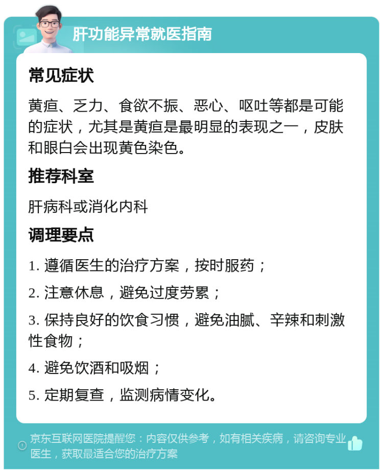 肝功能异常就医指南 常见症状 黄疸、乏力、食欲不振、恶心、呕吐等都是可能的症状，尤其是黄疸是最明显的表现之一，皮肤和眼白会出现黄色染色。 推荐科室 肝病科或消化内科 调理要点 1. 遵循医生的治疗方案，按时服药； 2. 注意休息，避免过度劳累； 3. 保持良好的饮食习惯，避免油腻、辛辣和刺激性食物； 4. 避免饮酒和吸烟； 5. 定期复查，监测病情变化。