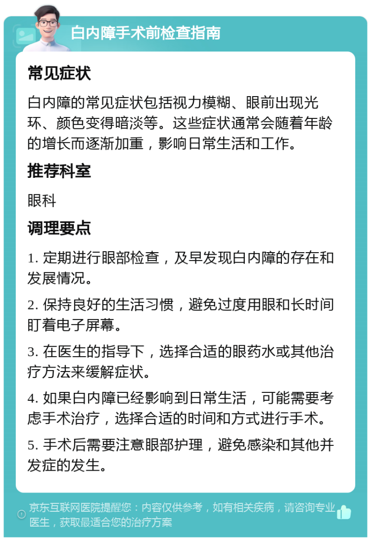 白内障手术前检查指南 常见症状 白内障的常见症状包括视力模糊、眼前出现光环、颜色变得暗淡等。这些症状通常会随着年龄的增长而逐渐加重，影响日常生活和工作。 推荐科室 眼科 调理要点 1. 定期进行眼部检查，及早发现白内障的存在和发展情况。 2. 保持良好的生活习惯，避免过度用眼和长时间盯着电子屏幕。 3. 在医生的指导下，选择合适的眼药水或其他治疗方法来缓解症状。 4. 如果白内障已经影响到日常生活，可能需要考虑手术治疗，选择合适的时间和方式进行手术。 5. 手术后需要注意眼部护理，避免感染和其他并发症的发生。