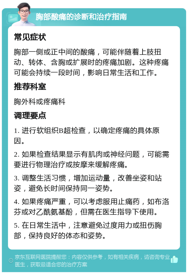 胸部酸痛的诊断和治疗指南 常见症状 胸部一侧或正中间的酸痛，可能伴随着上肢扭动、转体、含胸或扩展时的疼痛加剧。这种疼痛可能会持续一段时间，影响日常生活和工作。 推荐科室 胸外科或疼痛科 调理要点 1. 进行软组织B超检查，以确定疼痛的具体原因。 2. 如果检查结果显示有肌肉或神经问题，可能需要进行物理治疗或按摩来缓解疼痛。 3. 调整生活习惯，增加运动量，改善坐姿和站姿，避免长时间保持同一姿势。 4. 如果疼痛严重，可以考虑服用止痛药，如布洛芬或对乙酰氨基酚，但需在医生指导下使用。 5. 在日常生活中，注意避免过度用力或扭伤胸部，保持良好的体态和姿势。