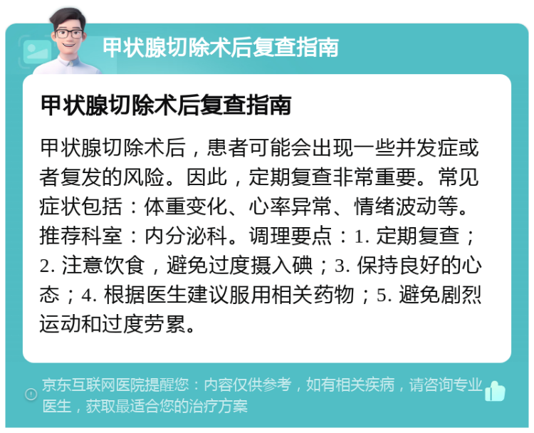 甲状腺切除术后复查指南 甲状腺切除术后复查指南 甲状腺切除术后，患者可能会出现一些并发症或者复发的风险。因此，定期复查非常重要。常见症状包括：体重变化、心率异常、情绪波动等。推荐科室：内分泌科。调理要点：1. 定期复查；2. 注意饮食，避免过度摄入碘；3. 保持良好的心态；4. 根据医生建议服用相关药物；5. 避免剧烈运动和过度劳累。