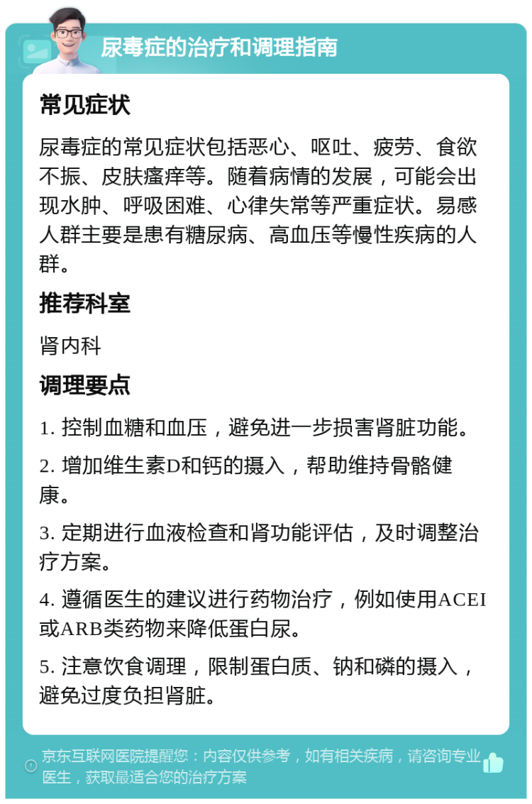 尿毒症的治疗和调理指南 常见症状 尿毒症的常见症状包括恶心、呕吐、疲劳、食欲不振、皮肤瘙痒等。随着病情的发展，可能会出现水肿、呼吸困难、心律失常等严重症状。易感人群主要是患有糖尿病、高血压等慢性疾病的人群。 推荐科室 肾内科 调理要点 1. 控制血糖和血压，避免进一步损害肾脏功能。 2. 增加维生素D和钙的摄入，帮助维持骨骼健康。 3. 定期进行血液检查和肾功能评估，及时调整治疗方案。 4. 遵循医生的建议进行药物治疗，例如使用ACEI或ARB类药物来降低蛋白尿。 5. 注意饮食调理，限制蛋白质、钠和磷的摄入，避免过度负担肾脏。