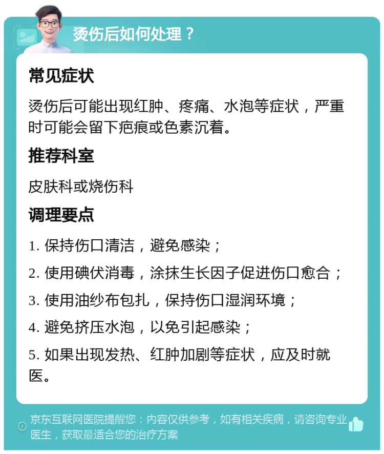 烫伤后如何处理？ 常见症状 烫伤后可能出现红肿、疼痛、水泡等症状，严重时可能会留下疤痕或色素沉着。 推荐科室 皮肤科或烧伤科 调理要点 1. 保持伤口清洁，避免感染； 2. 使用碘伏消毒，涂抹生长因子促进伤口愈合； 3. 使用油纱布包扎，保持伤口湿润环境； 4. 避免挤压水泡，以免引起感染； 5. 如果出现发热、红肿加剧等症状，应及时就医。