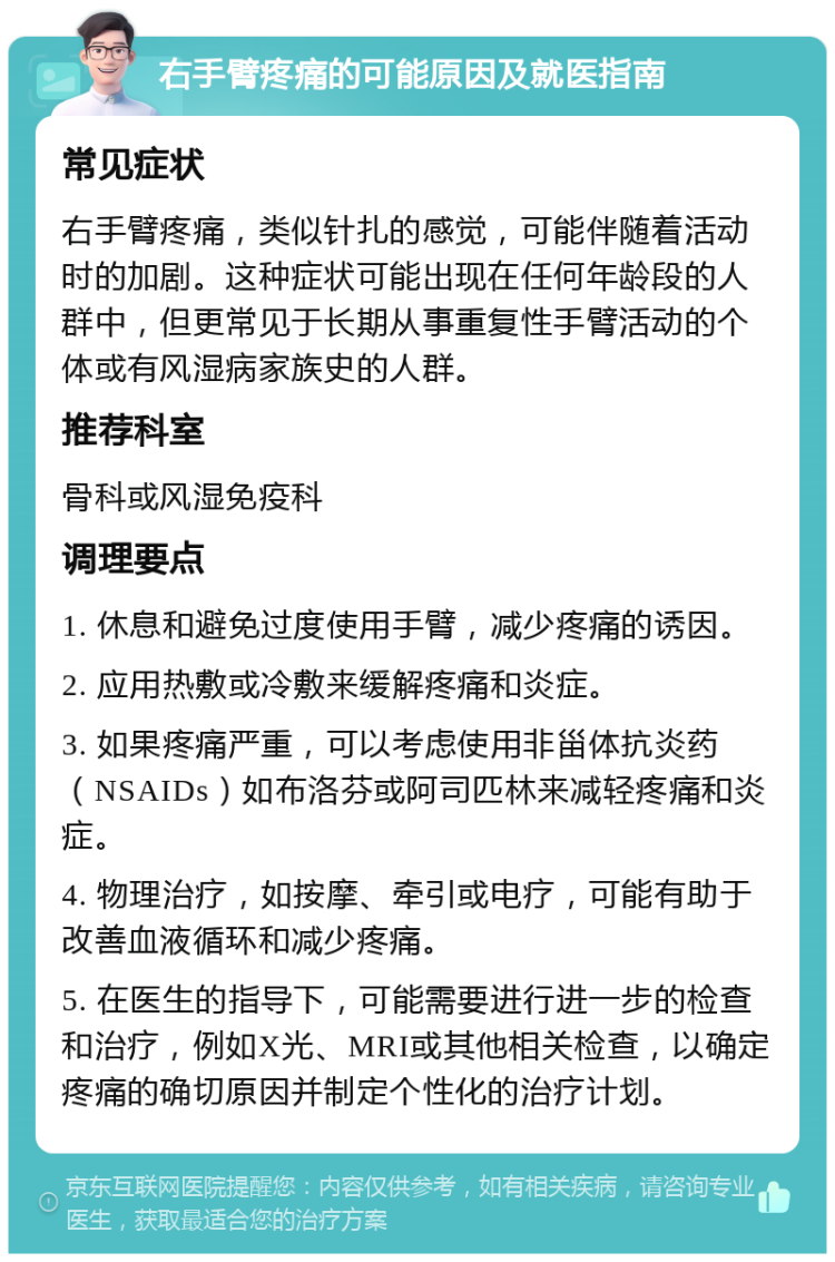 右手臂疼痛的可能原因及就医指南 常见症状 右手臂疼痛，类似针扎的感觉，可能伴随着活动时的加剧。这种症状可能出现在任何年龄段的人群中，但更常见于长期从事重复性手臂活动的个体或有风湿病家族史的人群。 推荐科室 骨科或风湿免疫科 调理要点 1. 休息和避免过度使用手臂，减少疼痛的诱因。 2. 应用热敷或冷敷来缓解疼痛和炎症。 3. 如果疼痛严重，可以考虑使用非甾体抗炎药（NSAIDs）如布洛芬或阿司匹林来减轻疼痛和炎症。 4. 物理治疗，如按摩、牵引或电疗，可能有助于改善血液循环和减少疼痛。 5. 在医生的指导下，可能需要进行进一步的检查和治疗，例如X光、MRI或其他相关检查，以确定疼痛的确切原因并制定个性化的治疗计划。