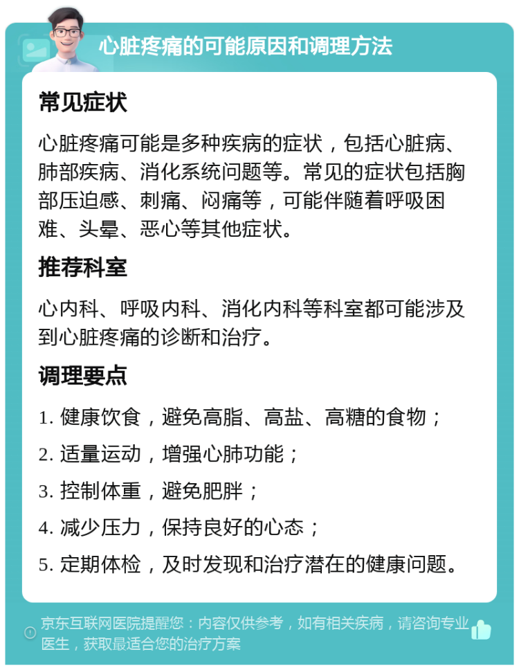 心脏疼痛的可能原因和调理方法 常见症状 心脏疼痛可能是多种疾病的症状，包括心脏病、肺部疾病、消化系统问题等。常见的症状包括胸部压迫感、刺痛、闷痛等，可能伴随着呼吸困难、头晕、恶心等其他症状。 推荐科室 心内科、呼吸内科、消化内科等科室都可能涉及到心脏疼痛的诊断和治疗。 调理要点 1. 健康饮食，避免高脂、高盐、高糖的食物； 2. 适量运动，增强心肺功能； 3. 控制体重，避免肥胖； 4. 减少压力，保持良好的心态； 5. 定期体检，及时发现和治疗潜在的健康问题。