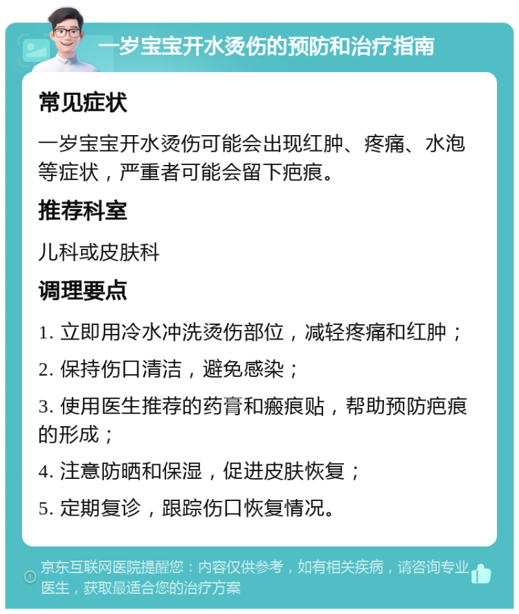 一岁宝宝开水烫伤的预防和治疗指南 常见症状 一岁宝宝开水烫伤可能会出现红肿、疼痛、水泡等症状，严重者可能会留下疤痕。 推荐科室 儿科或皮肤科 调理要点 1. 立即用冷水冲洗烫伤部位，减轻疼痛和红肿； 2. 保持伤口清洁，避免感染； 3. 使用医生推荐的药膏和瘢痕贴，帮助预防疤痕的形成； 4. 注意防晒和保湿，促进皮肤恢复； 5. 定期复诊，跟踪伤口恢复情况。