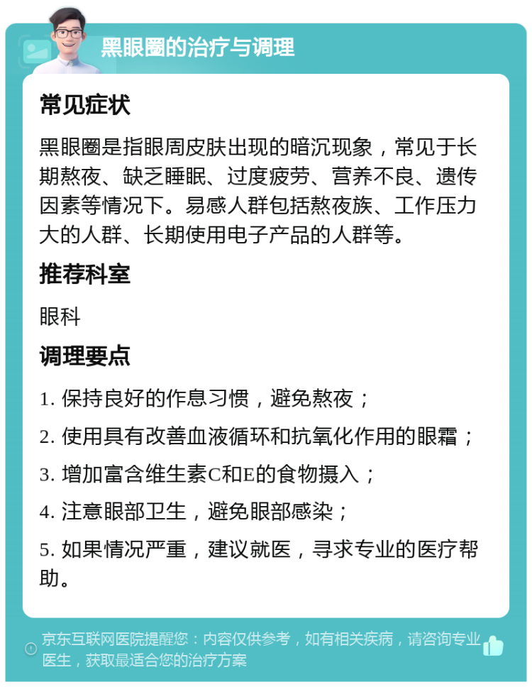 黑眼圈的治疗与调理 常见症状 黑眼圈是指眼周皮肤出现的暗沉现象，常见于长期熬夜、缺乏睡眠、过度疲劳、营养不良、遗传因素等情况下。易感人群包括熬夜族、工作压力大的人群、长期使用电子产品的人群等。 推荐科室 眼科 调理要点 1. 保持良好的作息习惯，避免熬夜； 2. 使用具有改善血液循环和抗氧化作用的眼霜； 3. 增加富含维生素C和E的食物摄入； 4. 注意眼部卫生，避免眼部感染； 5. 如果情况严重，建议就医，寻求专业的医疗帮助。