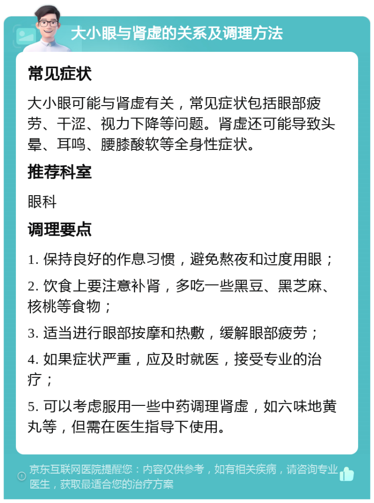 大小眼与肾虚的关系及调理方法 常见症状 大小眼可能与肾虚有关，常见症状包括眼部疲劳、干涩、视力下降等问题。肾虚还可能导致头晕、耳鸣、腰膝酸软等全身性症状。 推荐科室 眼科 调理要点 1. 保持良好的作息习惯，避免熬夜和过度用眼； 2. 饮食上要注意补肾，多吃一些黑豆、黑芝麻、核桃等食物； 3. 适当进行眼部按摩和热敷，缓解眼部疲劳； 4. 如果症状严重，应及时就医，接受专业的治疗； 5. 可以考虑服用一些中药调理肾虚，如六味地黄丸等，但需在医生指导下使用。